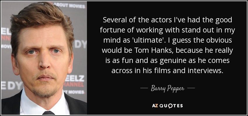 Several of the actors I've had the good fortune of working with stand out in my mind as 'ultimate'. I guess the obvious would be Tom Hanks, because he really is as fun and as genuine as he comes across in his films and interviews. - Barry Pepper