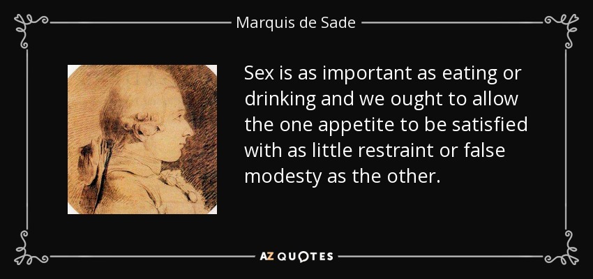 Sex is as important as eating or drinking and we ought to allow the one appetite to be satisfied with as little restraint or false modesty as the other. - Marquis de Sade
