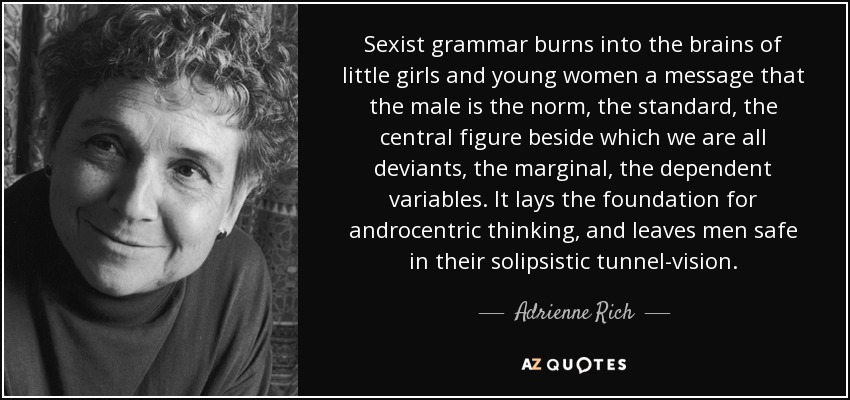 Sexist grammar burns into the brains of little girls and young women a message that the male is the norm, the standard, the central figure beside which we are all deviants, the marginal, the dependent variables. It lays the foundation for androcentric thinking, and leaves men safe in their solipsistic tunnel-vision. - Adrienne Rich
