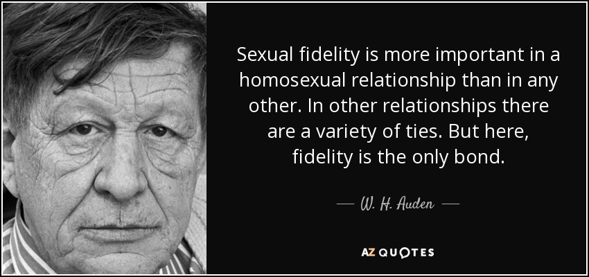 Sexual fidelity is more important in a homosexual relationship than in any other. In other relationships there are a variety of ties. But here, fidelity is the only bond. - W. H. Auden