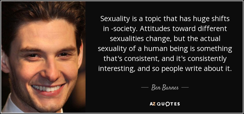 Sexuality is a topic that has huge shifts in -society. Attitudes toward different sexualities change, but the actual sexuality of a human being is something that's consistent, and it's consistently interesting, and so people write about it. - Ben Barnes