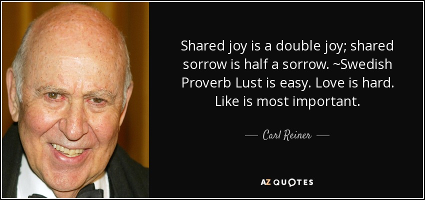 Shared joy is a double joy; shared sorrow is half a sorrow. ~Swedish Proverb Lust is easy. Love is hard. Like is most important. - Carl Reiner
