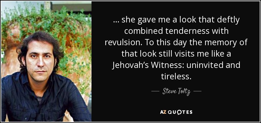 … she gave me a look that deftly combined tenderness with revulsion. To this day the memory of that look still visits me like a Jehovah’s Witness: uninvited and tireless. - Steve Toltz