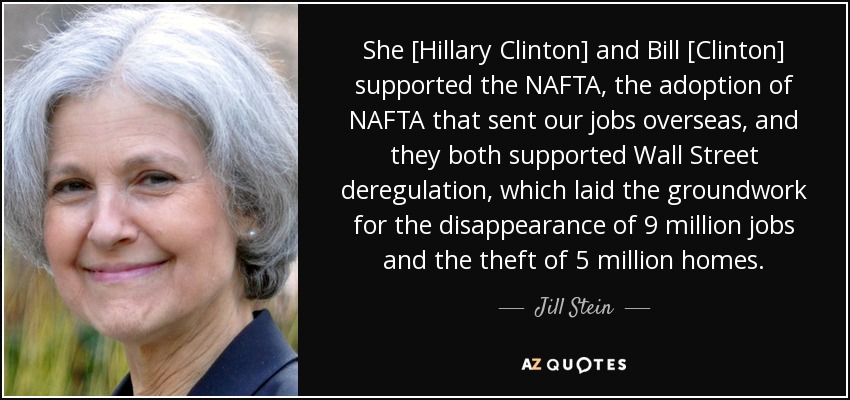 She [Hillary Clinton] and Bill [Clinton] supported the NAFTA, the adoption of NAFTA that sent our jobs overseas, and they both supported Wall Street deregulation, which laid the groundwork for the disappearance of 9 million jobs and the theft of 5 million homes. - Jill Stein