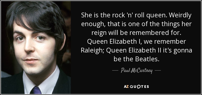 She is the rock 'n' roll queen. Weirdly enough, that is one of the things her reign will be remembered for. Queen Elizabeth I, we remember Raleigh; Queen Elizabeth II it's gonna be the Beatles. - Paul McCartney