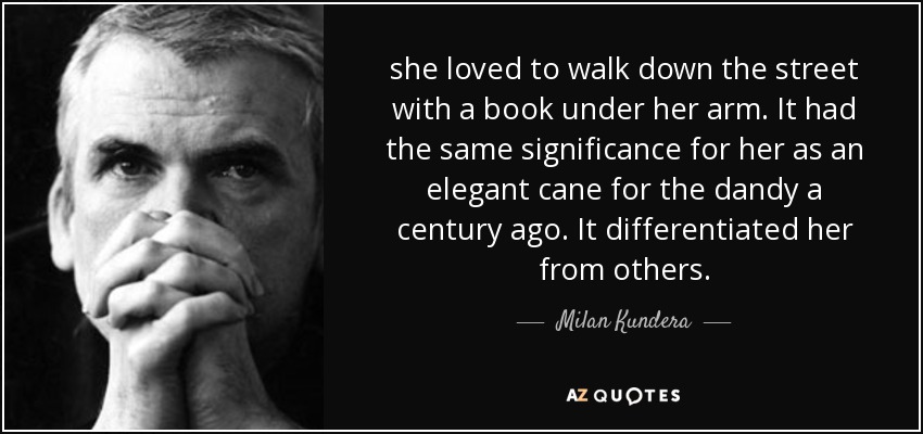 she loved to walk down the street with a book under her arm. It had the same significance for her as an elegant cane for the dandy a century ago. It differentiated her from others. - Milan Kundera