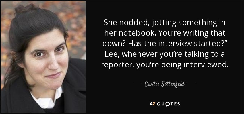 She nodded, jotting something in her notebook. You’re writing that down? Has the interview started?” Lee, whenever you’re talking to a reporter, you’re being interviewed. - Curtis Sittenfeld
