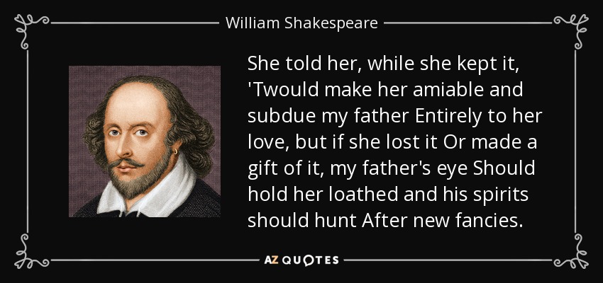 She told her, while she kept it, 'Twould make her amiable and subdue my father Entirely to her love, but if she lost it Or made a gift of it, my father's eye Should hold her loathed and his spirits should hunt After new fancies. - William Shakespeare