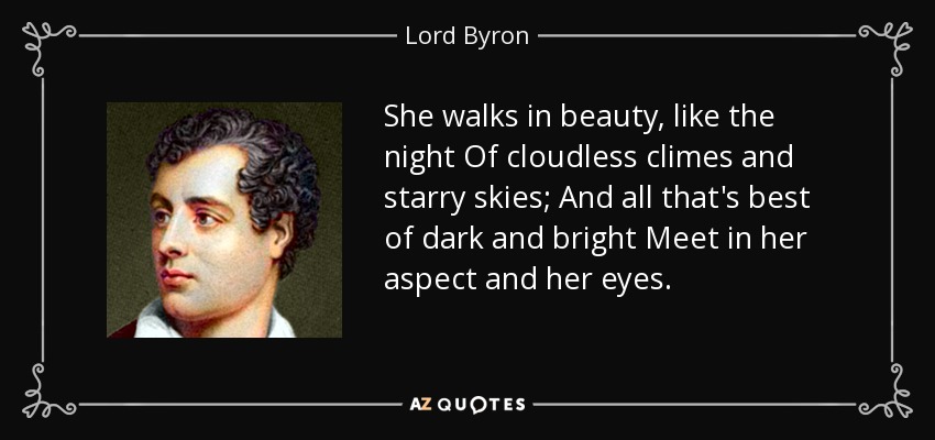 She walks in beauty, like the night Of cloudless climes and starry skies; And all that's best of dark and bright Meet in her aspect and her eyes. - Lord Byron