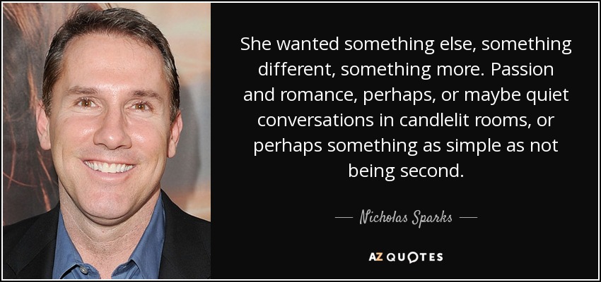 She wanted something else, something different, something more. Passion and romance, perhaps, or maybe quiet conversations in candlelit rooms, or perhaps something as simple as not being second. - Nicholas Sparks