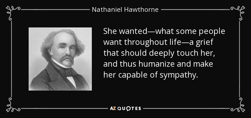 She wanted—what some people want throughout life—a grief that should deeply touch her, and thus humanize and make her capable of sympathy. - Nathaniel Hawthorne