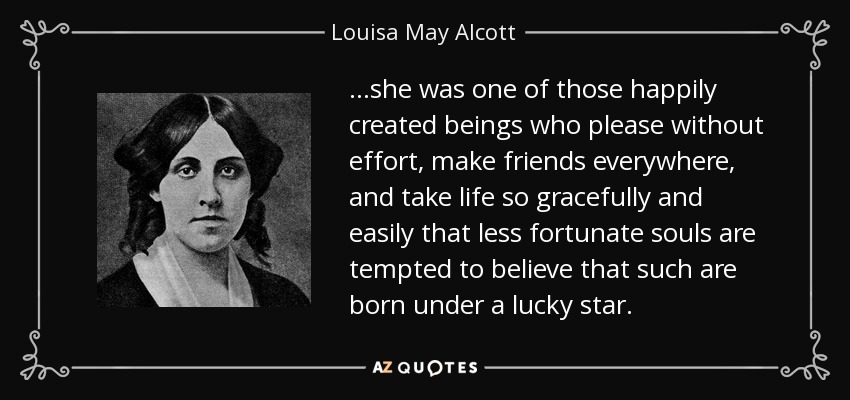 …she was one of those happily created beings who please without effort, make friends everywhere, and take life so gracefully and easily that less fortunate souls are tempted to believe that such are born under a lucky star. - Louisa May Alcott
