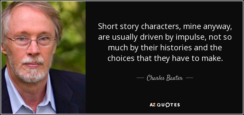 Short story characters, mine anyway, are usually driven by impulse, not so much by their histories and the choices that they have to make. - Charles Baxter