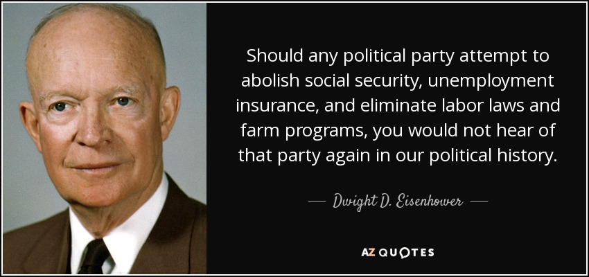 Si algún partido político intentara abolir la seguridad social, el seguro de desempleo y eliminar las leyes laborales y los programas agrícolas, no se volvería a oír hablar de ese partido en nuestra historia política. - Dwight D. Eisenhower