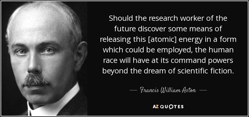 Should the research worker of the future discover some means of releasing this [atomic] energy in a form which could be employed, the human race will have at its command powers beyond the dream of scientific fiction. - Francis William Aston