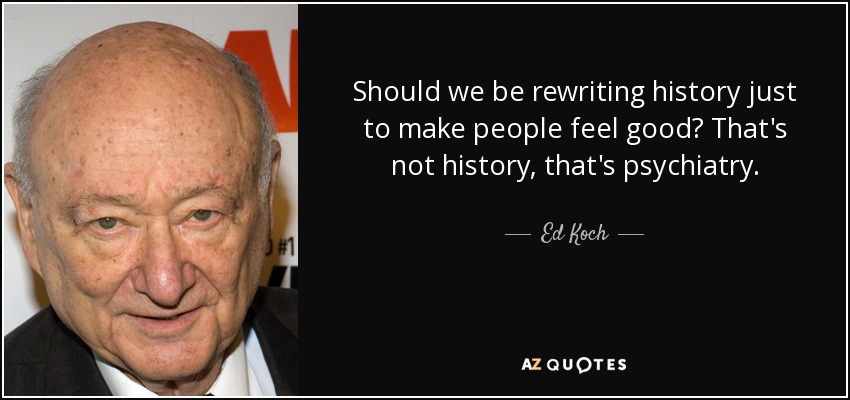 Should we be rewriting history just to make people feel good? That's not history, that's psychiatry. - Ed Koch