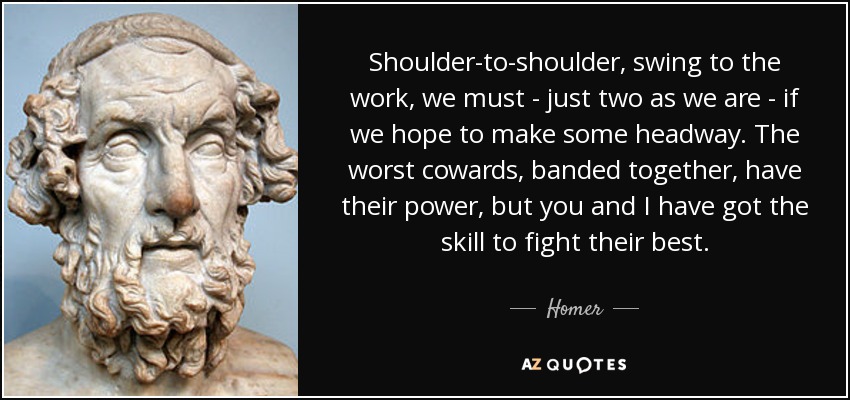 Shoulder-to-shoulder, swing to the work, we must - just two as we are - if we hope to make some headway. The worst cowards, banded together, have their power, but you and I have got the skill to fight their best. - Homer