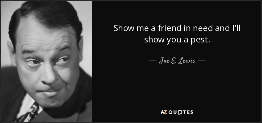 Show me a friend in need and I'll show you a pest. - Joe E. Lewis