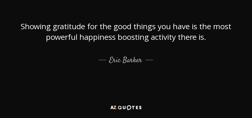 Showing gratitude for the good things you have is the most powerful happiness boosting activity there is. - Eric Barker