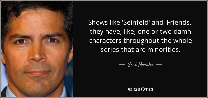 Shows like 'Seinfeld' and 'Friends,' they have, like, one or two damn characters throughout the whole series that are minorities. - Esai Morales