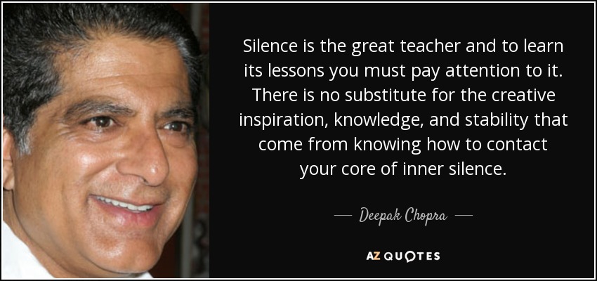 Silence is the great teacher and to learn its lessons you must pay attention to it. There is no substitute for the creative inspiration, knowledge, and stability that come from knowing how to contact your core of inner silence. - Deepak Chopra