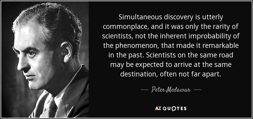 Simultaneous discovery is utterly commonplace, and it was only the rarity of scientists, not the inherent improbability of the phenomenon, that made it remarkable in the past. Scientists on the same road may be expected to arrive at the same destination, often not far apart. - Peter Medawar