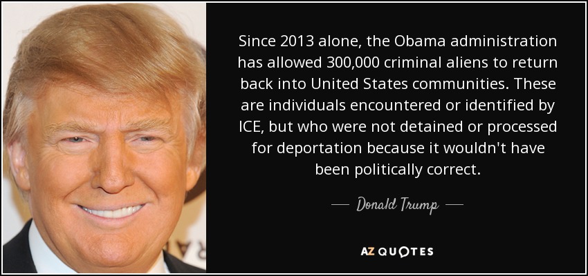Since 2013 alone, the Obama administration has allowed 300,000 criminal aliens to return back into United States communities. These are individuals encountered or identified by ICE, but who were not detained or processed for deportation because it wouldn't have been politically correct. - Donald Trump
