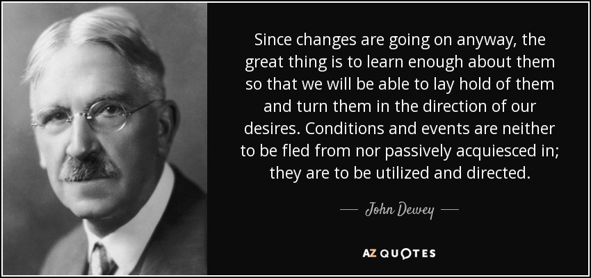 Since changes are going on anyway, the great thing is to learn enough about them so that we will be able to lay hold of them and turn them in the direction of our desires. Conditions and events are neither to be fled from nor passively acquiesced in; they are to be utilized and directed. - John Dewey