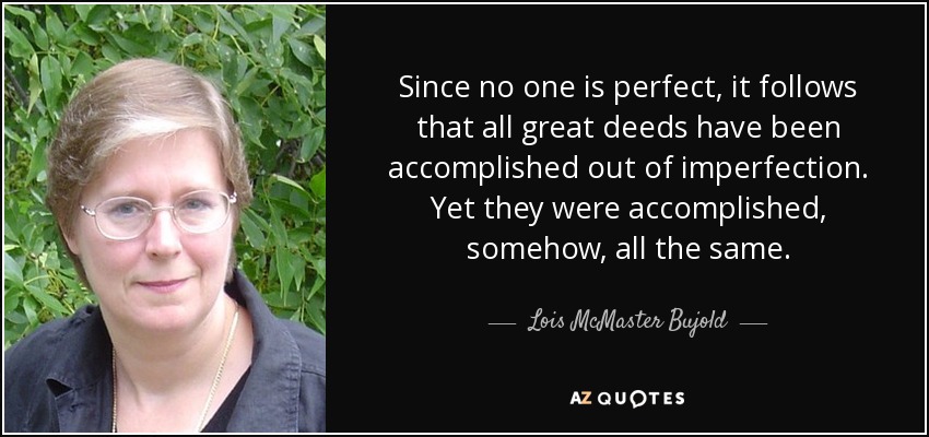 Since no one is perfect, it follows that all great deeds have been accomplished out of imperfection. Yet they were accomplished, somehow, all the same. - Lois McMaster Bujold