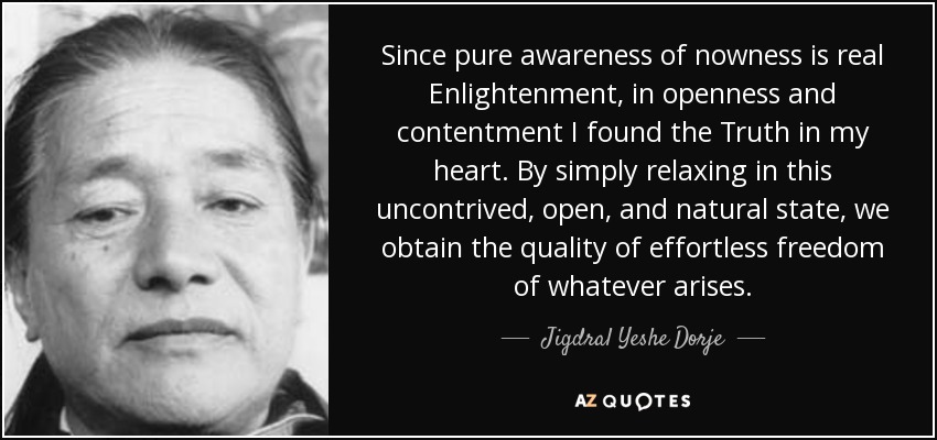 Since pure awareness of nowness is real Enlightenment, in openness and contentment I found the Truth in my heart. By simply relaxing in this uncontrived, open, and natural state, we obtain the quality of effortless freedom of whatever arises. - Jigdral Yeshe Dorje