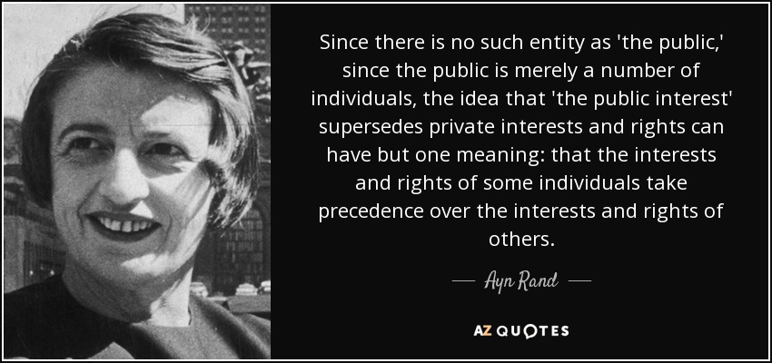 Since there is no such entity as 'the public,' since the public is merely a number of individuals, the idea that 'the public interest' supersedes private interests and rights can have but one meaning: that the interests and rights of some individuals take precedence over the interests and rights of others. - Ayn Rand