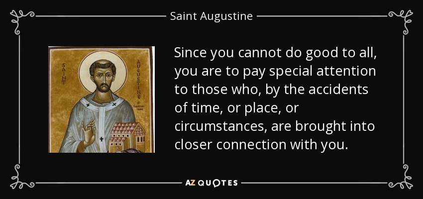 Since you cannot do good to all, you are to pay special attention to those who, by the accidents of time, or place, or circumstances, are brought into closer connection with you. - Saint Augustine