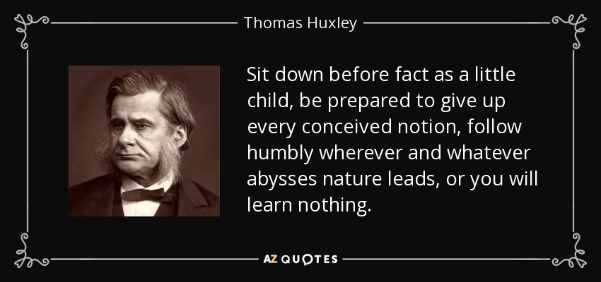 Sit down before fact as a little child, be prepared to give up every conceived notion, follow humbly wherever and whatever abysses nature leads, or you will learn nothing. - Thomas Huxley