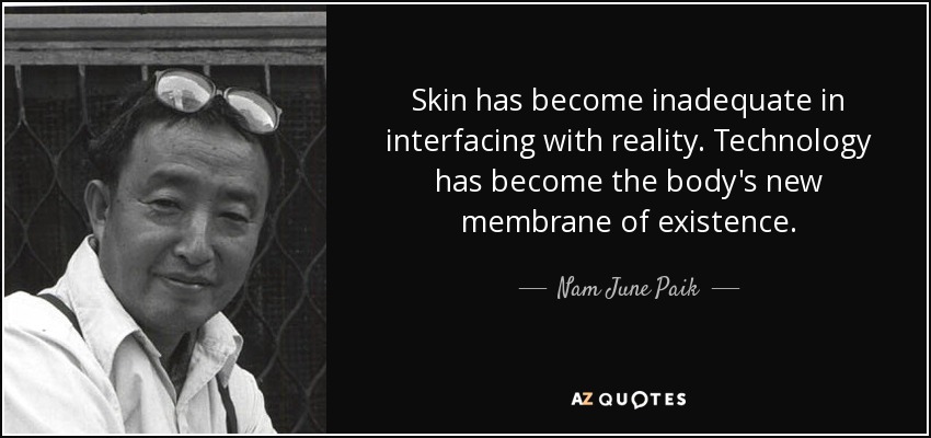 Skin has become inadequate in interfacing with reality. Technology has become the body's new membrane of existence. - Nam June Paik