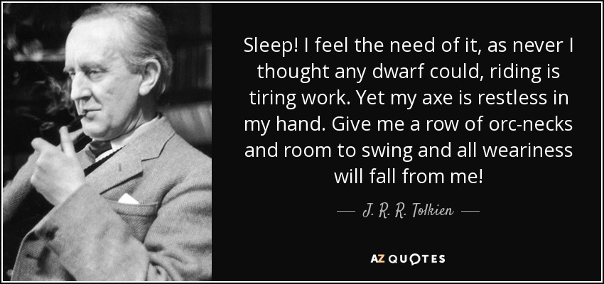 Sleep! I feel the need of it, as never I thought any dwarf could , riding is tiring work. Yet my axe is restless in my hand. Give me a row of orc-necks and room to swing and all weariness will fall from me! - J. R. R. Tolkien