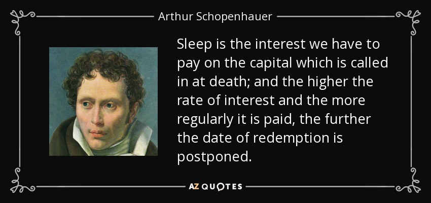 Sleep is the interest we have to pay on the capital which is called in at death; and the higher the rate of interest and the more regularly it is paid, the further the date of redemption is postponed. - Arthur Schopenhauer