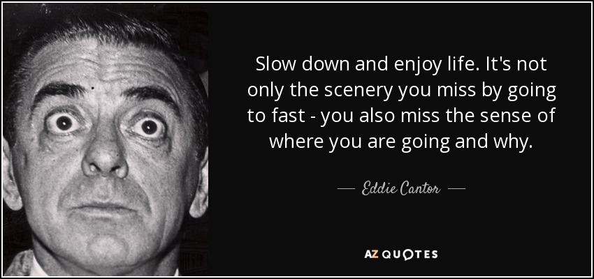 Slow down and enjoy life. It's not only the scenery you miss by going to fast - you also miss the sense of where you are going and why. - Eddie Cantor