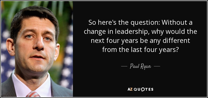 So here's the question: Without a change in leadership, why would the next four years be any different from the last four years? - Paul Ryan