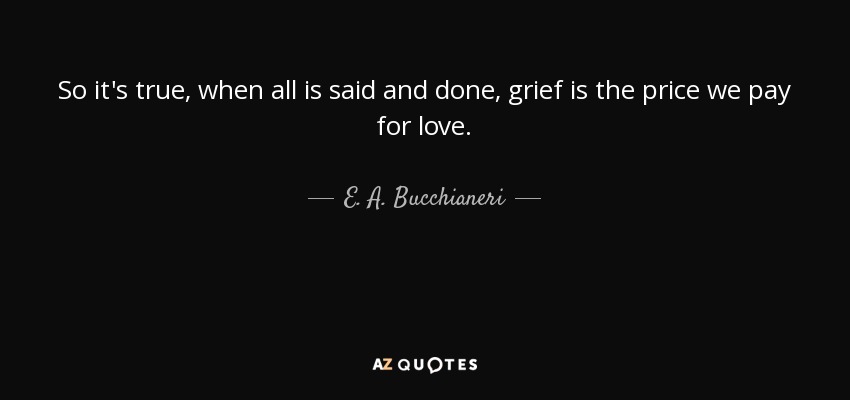 So it's true, when all is said and done, grief is the price we pay for love. - E. A. Bucchianeri