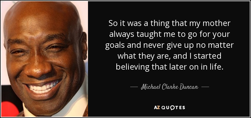 So it was a thing that my mother always taught me to go for your goals and never give up no matter what they are, and I started believing that later on in life. - Michael Clarke Duncan