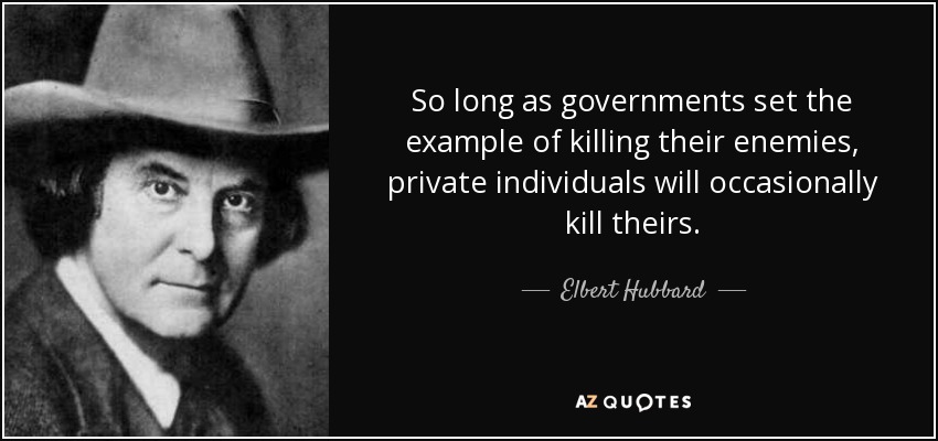 So long as governments set the example of killing their enemies, private individuals will occasionally kill theirs. - Elbert Hubbard