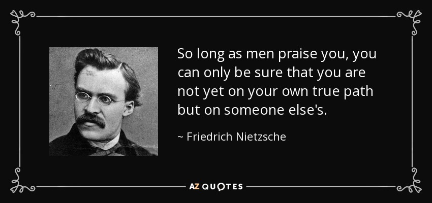 So long as men praise you, you can only be sure that you are not yet on your own true path but on someone else's. - Friedrich Nietzsche