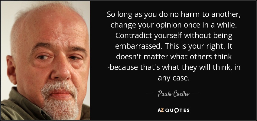 So long as you do no harm to another, change your opinion once in a while. Contradict yourself without being embarrassed. This is your right. It doesn't matter what others think -because that's what they will think, in any case. - Paulo Coelho