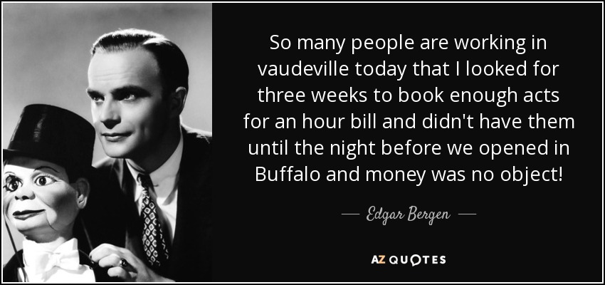 So many people are working in vaudeville today that I looked for three weeks to book enough acts for an hour bill and didn't have them until the night before we opened in Buffalo and money was no object! - Edgar Bergen
