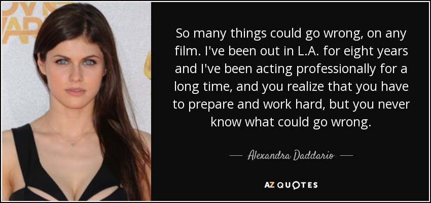 So many things could go wrong, on any film. I've been out in L.A. for eight years and I've been acting professionally for a long time, and you realize that you have to prepare and work hard, but you never know what could go wrong. - Alexandra Daddario