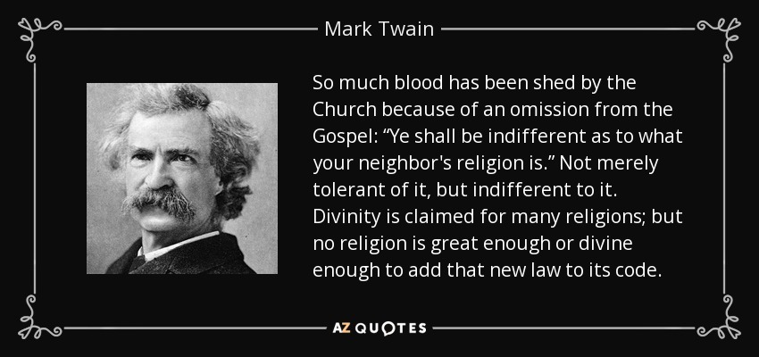 So much blood has been shed by the Church because of an omission from the Gospel: “Ye shall be indifferent as to what your neighbor's religion is.” Not merely tolerant of it, but indifferent to it. Divinity is claimed for many religions; but no religion is great enough or divine enough to add that new law to its code. - Mark Twain