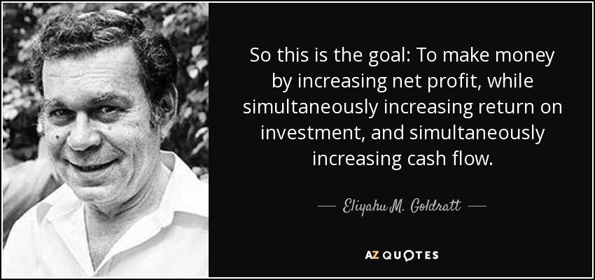 So this is the goal: To make money by increasing net profit, while simultaneously increasing return on investment, and simultaneously increasing cash flow. - Eliyahu M. Goldratt