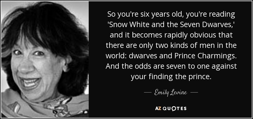 So you're six years old, you're reading 'Snow White and the Seven Dwarves,' and it becomes rapidly obvious that there are only two kinds of men in the world: dwarves and Prince Charmings. And the odds are seven to one against your finding the prince. - Emily Levine