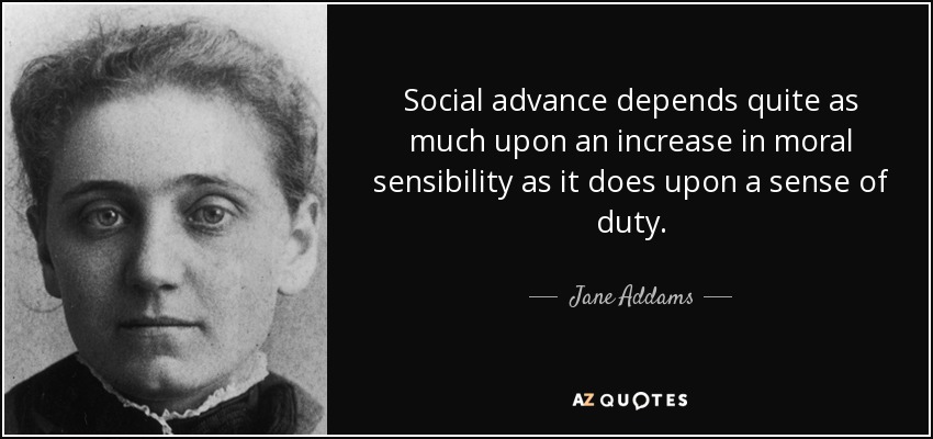 Social advance depends quite as much upon an increase in moral sensibility as it does upon a sense of duty. - Jane Addams