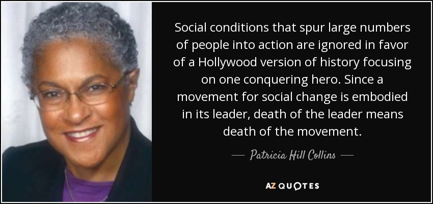 Social conditions that spur large numbers of people into action are ignored in favor of a Hollywood version of history focusing on one conquering hero. Since a movement for social change is embodied in its leader, death of the leader means death of the movement. - Patricia Hill Collins
